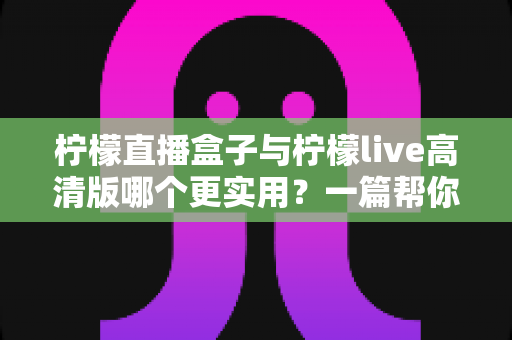 柠檬直播盒子与柠檬live高清版哪个更实用?一篇帮你做决定的全维度深度对比指南 柠檬直播盒子与柠檬live高清版哪个更实用?一篇帮你做决定的全维度深度对比指南