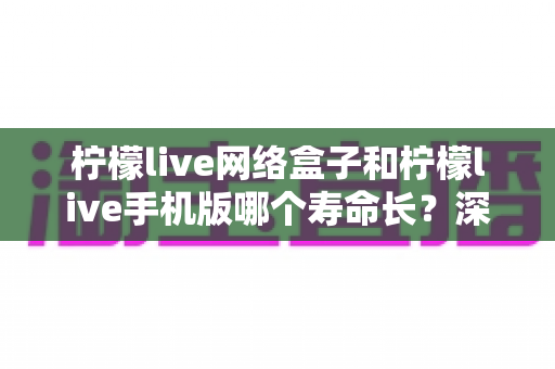 柠檬live网络盒子和柠檬live手机版哪个寿命长？深度对比分析与选购指南