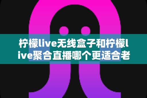 柠檬live无线盒子和柠檬live聚合直播哪个更适合老人用？深度对比解析助您轻松选择