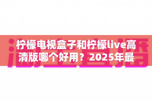 柠檬电视盒子和柠檬live高清版哪个好用？2025年最全对比评测帮你选对不选贵