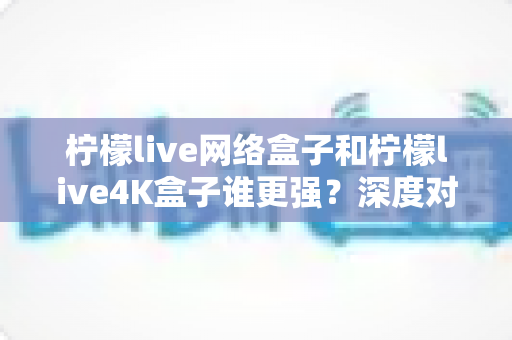 柠檬live网络盒子和柠檬live4K盒子谁更强？深度对比评测帮你选对不踩坑