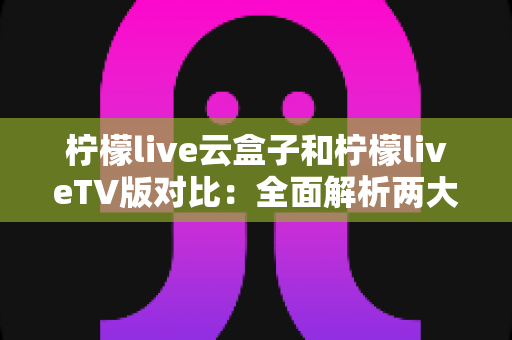柠檬live云盒子和柠檬liveTV版对比:全面解析两大版本差异,帮你选出最适合的观影方案 柠檬live云盒子和柠檬liveTV版对比:全面解析两大版本差异,帮你选出最适合的观影方案