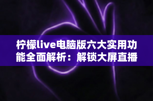 柠檬live电脑版六大实用功能全面解析:解锁大屏直播互动新体验的完整指南 柠檬live电脑版六大实用功能全面解析:解锁大屏直播互动新体验的完整指南