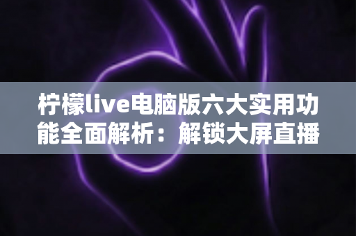 柠檬live电脑版六大实用功能全面解析:解锁大屏直播互动新体验的完整指南 柠檬live电脑版六大实用功能全面解析:解锁大屏直播互动新体验的完整指南