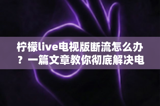 柠檬live电视版断流怎么办?一篇文章教你彻底解决电视直播卡顿与断流烦恼 柠檬live电视版断流怎么办?一篇文章教你彻底解决电视直播卡顿与断流烦恼