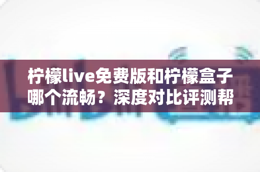 柠檬live免费版和柠檬盒子哪个流畅？深度对比评测帮你选对应用