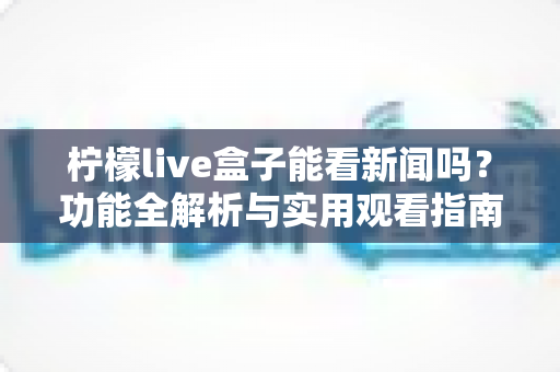 柠檬live盒子能看新闻吗？功能全解析与实用观看指南