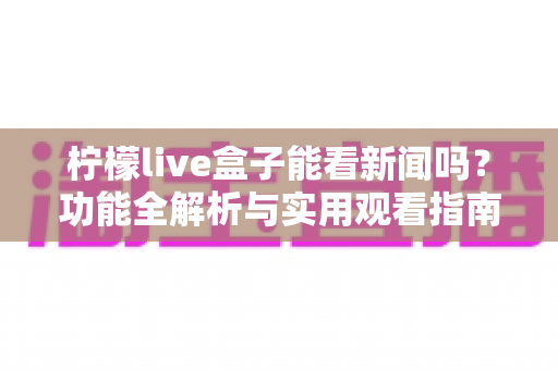 柠檬live盒子能看新闻吗？功能全解析与实用观看指南