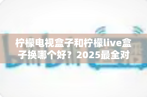 柠檬电视盒子和柠檬live盒子换哪个好？2025最全对比选购指南一次讲透