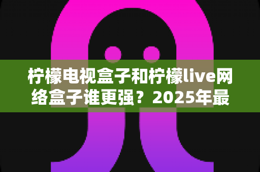 柠檬电视盒子和柠檬live网络盒子谁更强?2025年最全深度对比评测,看完再买不踩坑 柠檬电视盒子和柠檬live网络盒子谁更强?2025年最全深度对比评测,看完再买不踩坑