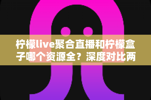 柠檬live聚合直播和柠檬盒子哪个资源全?深度对比两大热门应用的资源覆盖与使用体验全解析 柠檬live聚合直播和柠檬盒子哪个资源全?深度对比两大热门应用的资源覆盖与使用体验全解析