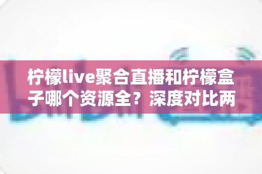 柠檬live聚合直播和柠檬盒子哪个资源全?深度对比两大热门应用的资源覆盖与使用体验全解析 柠檬live聚合直播和柠檬盒子哪个资源全?深度对比两大热门应用的资源覆盖与使用体验全解析