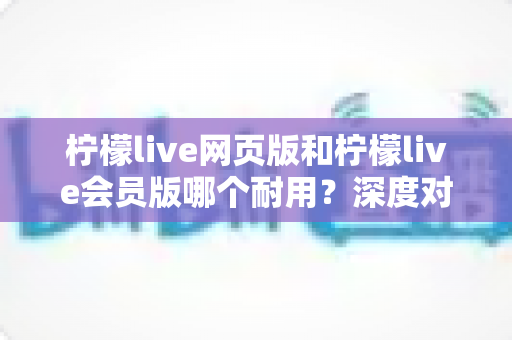 柠檬live网页版和柠檬live会员版哪个耐用?深度对比分析与选购指南,帮你找到最适合自己的使用方案 柠檬live网页版和柠檬live会员版哪个耐用?深度对比分析与选购指南,帮你找到最适合自己的使用方案