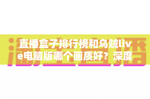 直播盒子排行榜和乌贼live电脑版哪个画质好？深度对比分析助你找到最佳观影体验