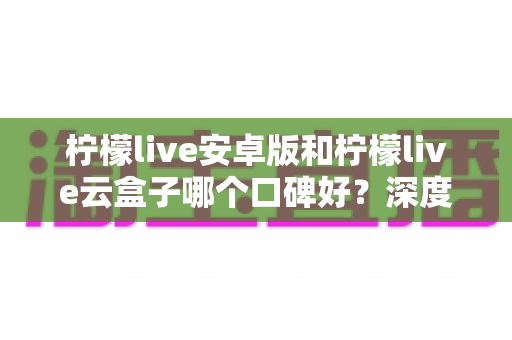柠檬live安卓版和柠檬live云盒子哪个口碑好？深度对比评测与选购指南