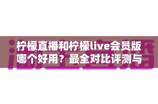 柠檬直播和柠檬live会员版哪个好用?最全对比评测与选择指南 柠檬直播和柠檬live会员版哪个好用?最全对比评测与选择指南