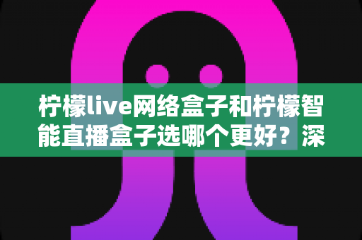 柠檬live网络盒子和柠檬智能直播盒子选哪个更好？深度对比评测帮你做出明智选择