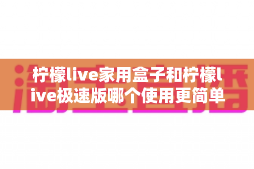 柠檬live家用盒子和柠檬live极速版哪个使用更简单？新老用户必看的一站式实测对比指南