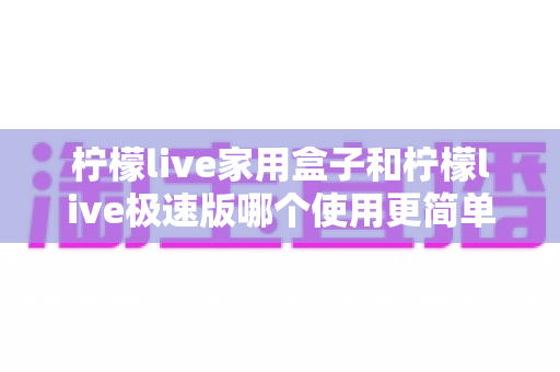 柠檬live家用盒子和柠檬live极速版哪个使用更简单？新老用户必看的一站式实测对比指南
