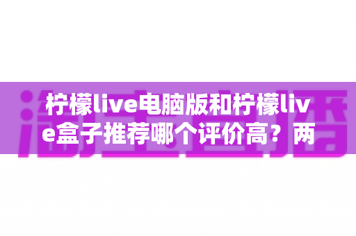 柠檬live电脑版和柠檬live盒子推荐哪个评价高?两大版本全方位对比与真实口碑解析 柠檬live电脑版和柠檬live盒子推荐哪个评价高?两大版本全方位对比与真实口碑解析