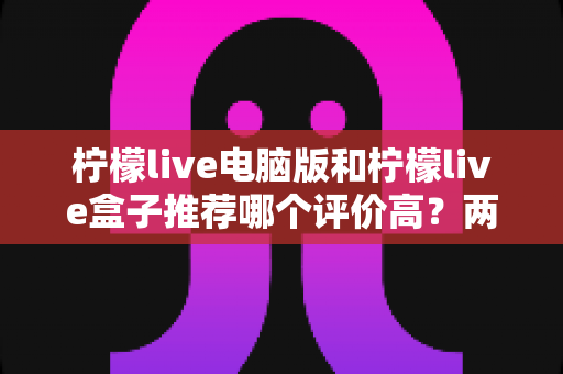 柠檬live电脑版和柠檬live盒子推荐哪个评价高?两大版本全方位对比与真实口碑解析 柠檬live电脑版和柠檬live盒子推荐哪个评价高?两大版本全方位对比与真实口碑解析