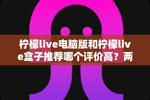 柠檬live电脑版和柠檬live盒子推荐哪个评价高?两大版本全方位对比与真实口碑解析 柠檬live电脑版和柠檬live盒子推荐哪个评价高?两大版本全方位对比与真实口碑解析