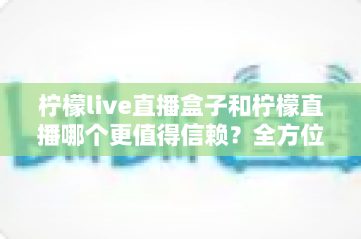 柠檬live直播盒子和柠檬直播哪个更值得信赖？全方位深度对比测评与选购避坑指南