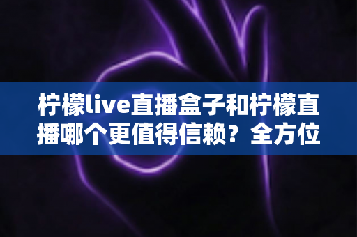 柠檬live直播盒子和柠檬直播哪个更值得信赖？全方位深度对比测评与选购避坑指南