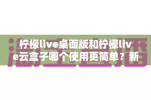 柠檬live桌面版和柠檬live云盒子哪个使用更简单?新手友好度全面对比指南 柠檬live桌面版和柠檬live云盒子哪个使用更简单?新手友好度全面对比指南