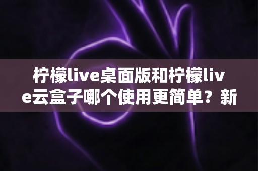 柠檬live桌面版和柠檬live云盒子哪个使用更简单？新手友好度全面对比指南