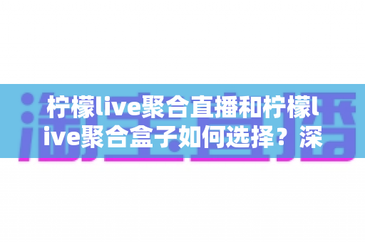 柠檬live聚合直播和柠檬live聚合盒子如何选择？深度对比解析助你找到最佳观影方案