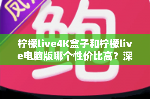 柠檬live4K盒子和柠檬live电脑版哪个性价比高？深度对比分析帮你选对不花冤枉钱
