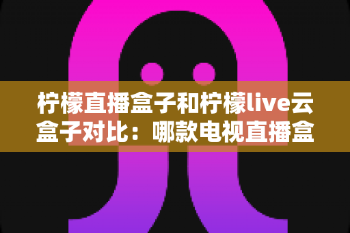 柠檬直播盒子和柠檬live云盒子对比:哪款电视直播盒子更值得入手?全面选购指南 柠檬直播盒子和柠檬live云盒子对比:哪款电视直播盒子更值得入手?全面选购指南