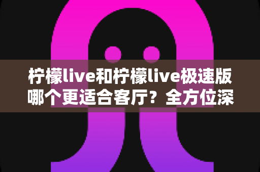 柠檬live和柠檬live极速版哪个更适合客厅？全方位深度对比与选购指南