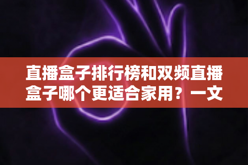 直播盒子排行榜和双频直播盒子哪个更适合家用？一文看懂选购核心与避坑要点