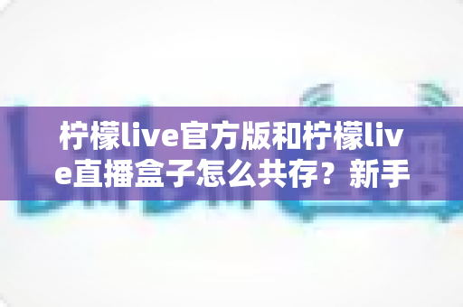 柠檬live官方版和柠檬live直播盒子怎么共存?新手也能上手的双应用安装与使用全攻略 柠檬live官方版和柠檬live直播盒子怎么共存?新手也能上手的双应用安装与使用全攻略