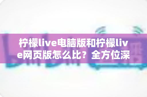 柠檬live电脑版和柠檬live网页版怎么比？全方位深度对比解析，帮你找到最适合自己的使用方案