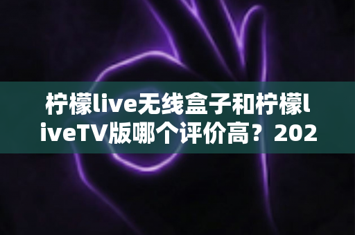 柠檬live无线盒子和柠檬liveTV版哪个评价高?2025最全真实口碑对比与选购指南 柠檬live无线盒子和柠檬liveTV版哪个评价高?2025最全真实口碑对比与选购指南