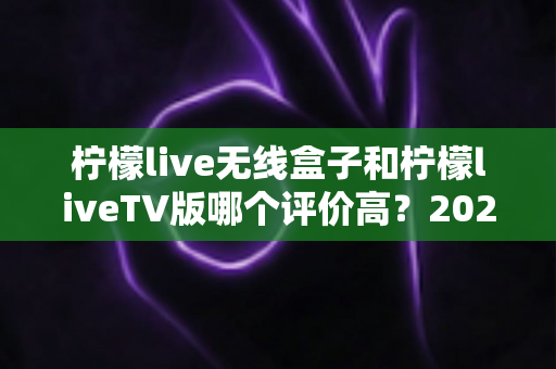 柠檬live无线盒子和柠檬liveTV版哪个评价高？2025最全真实口碑对比与选购指南