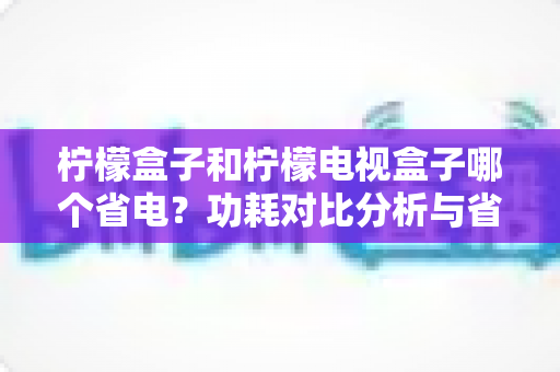 柠檬盒子和柠檬电视盒子哪个省电?功耗对比分析与省电选购全指南 柠檬盒子和柠檬电视盒子哪个省电?功耗对比分析与省电选购全指南