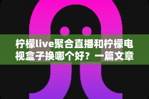 柠檬live聚合直播和柠檬电视盒子换哪个好？一篇文章帮你彻底搞懂