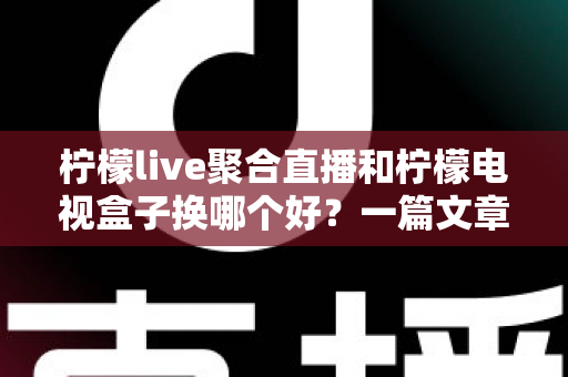 柠檬live聚合直播和柠檬电视盒子换哪个好？一篇文章帮你彻底搞懂