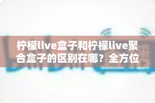 柠檬live盒子和柠檬live聚合盒子的区别在哪?全方位解析两大版本核心差异与选购指南 柠檬live盒子和柠檬live聚合盒子的区别在哪?全方位解析两大版本核心差异与选购指南