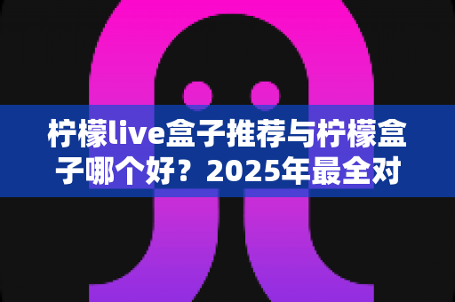 柠檬live盒子推荐与柠檬盒子哪个好?2025年最全对比选购指南,帮你一次选对不踩坑 柠檬live盒子推荐与柠檬盒子哪个好?2025年最全对比选购指南,帮你一次选对不踩坑