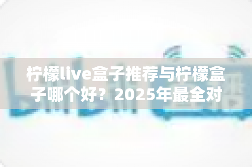 柠檬live盒子推荐与柠檬盒子哪个好?2025年最全对比选购指南,帮你一次选对不踩坑 柠檬live盒子推荐与柠檬盒子哪个好?2025年最全对比选购指南,帮你一次选对不踩坑
