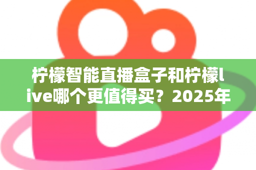 柠檬智能直播盒子和柠檬live哪个更值得买？2025年最新深度对比评测与选购避坑指南