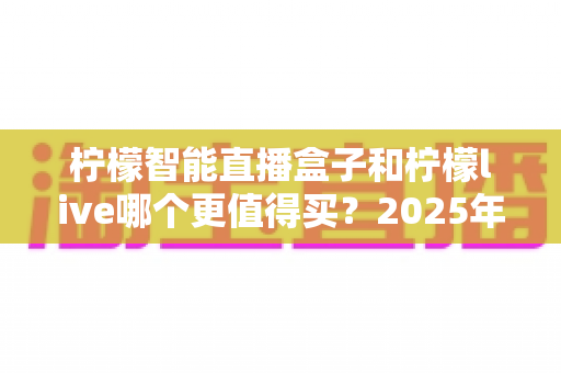 柠檬智能直播盒子和柠檬live哪个更值得买？2025年最新深度对比评测与选购避坑指南