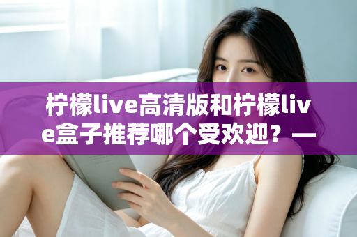 柠檬live高清版和柠檬live盒子推荐哪个受欢迎？——深度对比分析与选购全指南
