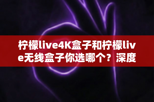 柠檬live4K盒子和柠檬live无线盒子你选哪个？深度对比解析帮你做出明智选择