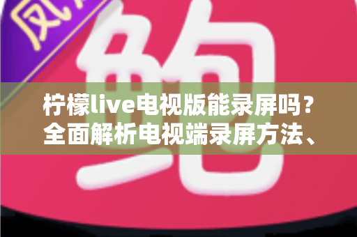 柠檬live电视版能录屏吗？全面解析电视端录屏方法、技巧与注意事项